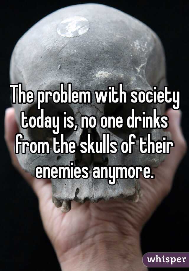 The problem with society today is, no one drinks from the skulls of their enemies anymore. 