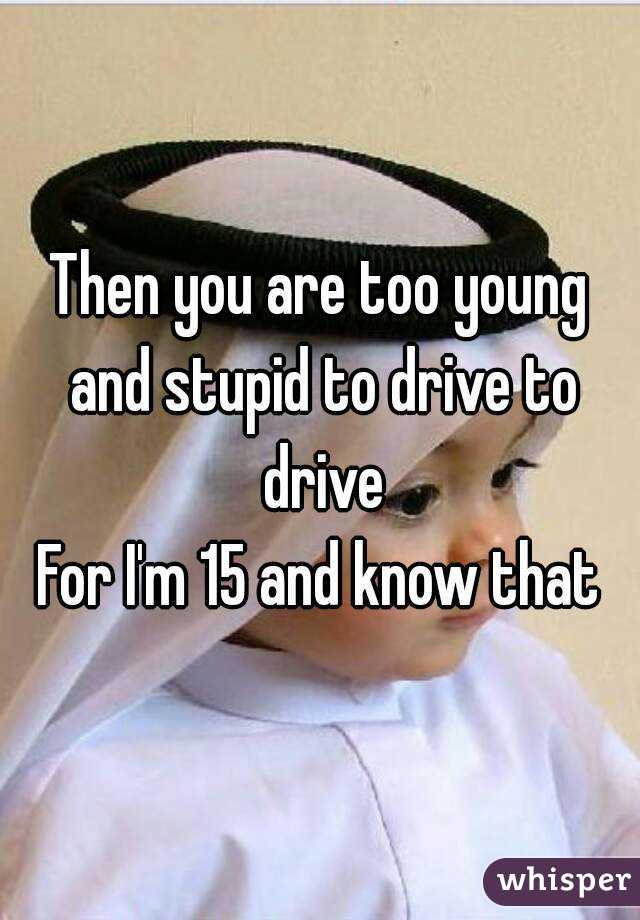 Then you are too young and stupid to drive to drive
For I'm 15 and know that