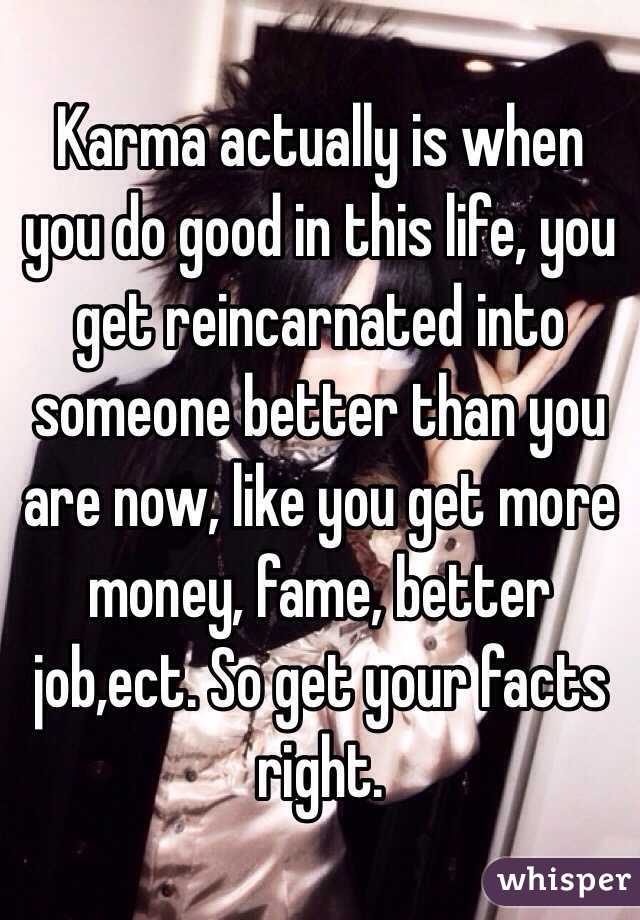 Karma actually is when you do good in this life, you get reincarnated into someone better than you are now, like you get more money, fame, better job,ect. So get your facts right.