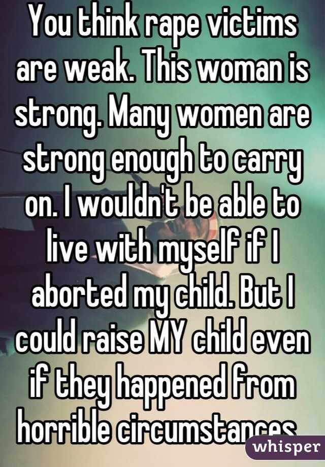 You think rape victims are weak. This woman is strong. Many women are strong enough to carry on. I wouldn't be able to live with myself if I aborted my child. But I could raise MY child even if they happened from horrible circumstances. 