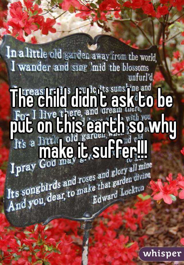 The child didn't ask to be put on this earth so why make it suffer!!!