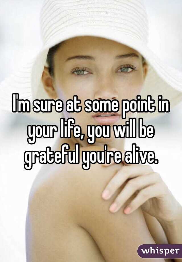 I'm sure at some point in your life, you will be grateful you're alive. 