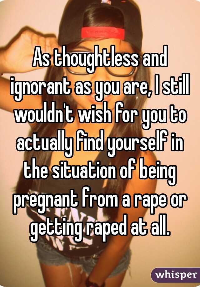 As thoughtless and ignorant as you are, I still wouldn't wish for you to actually find yourself in the situation of being pregnant from a rape or getting raped at all.