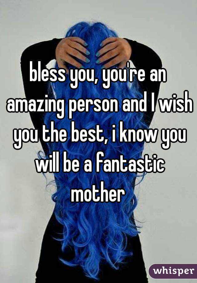 bless you, you're an amazing person and I wish you the best, i know you will be a fantastic mother 