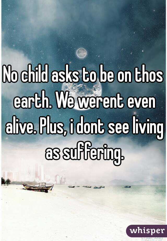 No child asks to be on thos earth. We werent even alive. Plus, i dont see living as suffering.