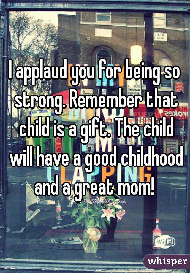 I applaud you for being so strong. Remember that child is a gift. The child will have a good childhood and a great mom! 