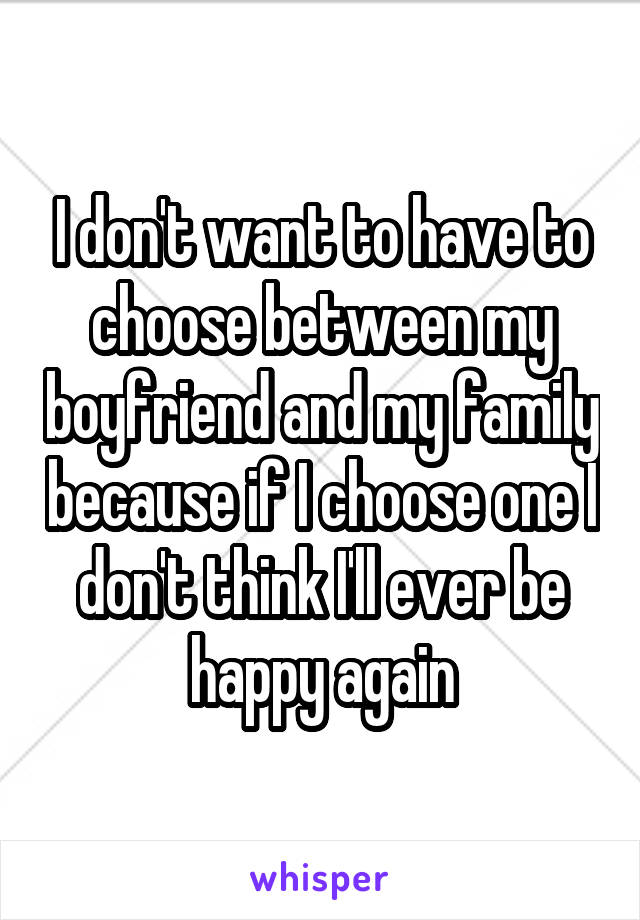I don't want to have to choose between my boyfriend and my family because if I choose one I don't think I'll ever be happy again