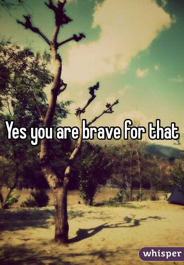 Yes you are brave for that 