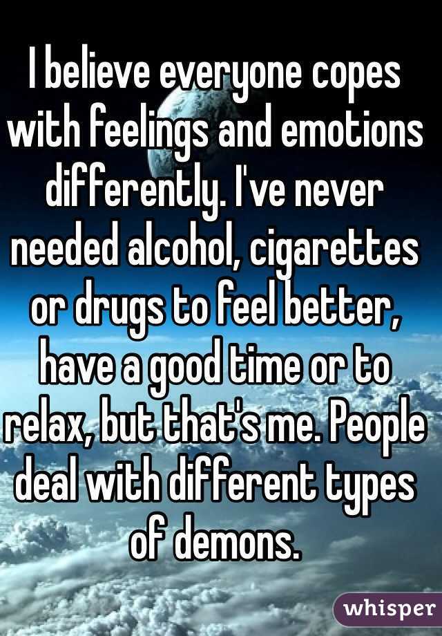 I believe everyone copes with feelings and emotions differently. I've never needed alcohol, cigarettes or drugs to feel better, have a good time or to relax, but that's me. People deal with different types of demons. 