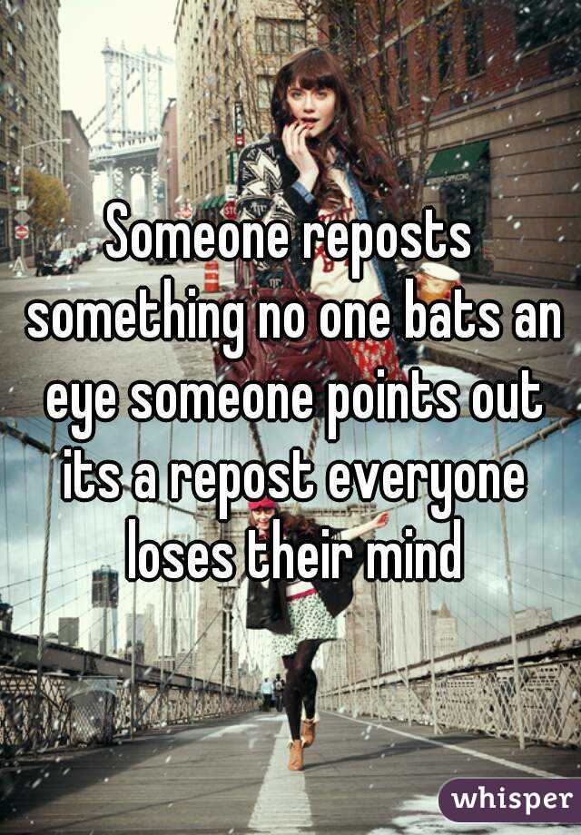 Someone reposts something no one bats an eye someone points out its a repost everyone loses their mind