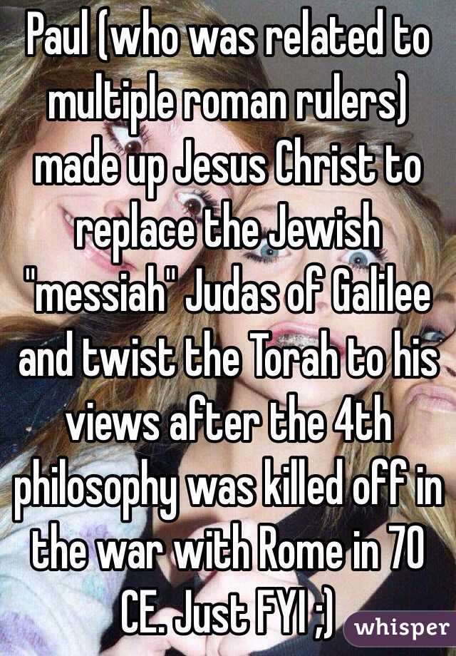 Paul (who was related to multiple roman rulers) made up Jesus Christ to replace the Jewish "messiah" Judas of Galilee and twist the Torah to his views after the 4th philosophy was killed off in the war with Rome in 70 CE. Just FYI ;) 