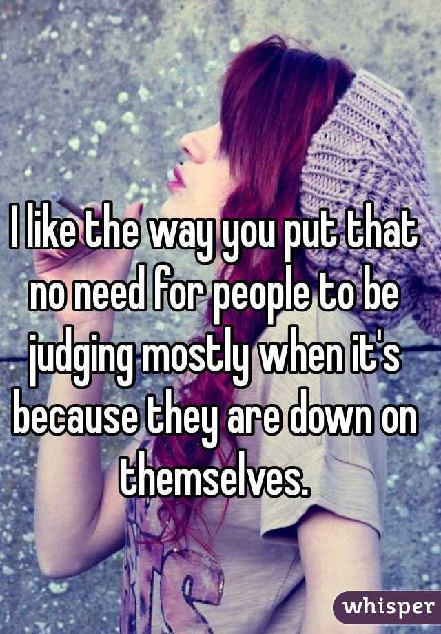 I like the way you put that no need for people to be judging mostly when it's because they are down on themselves.