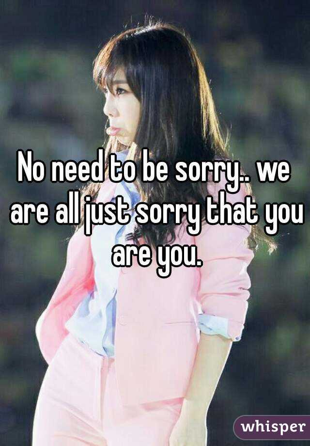 No need to be sorry.. we are all just sorry that you are you.