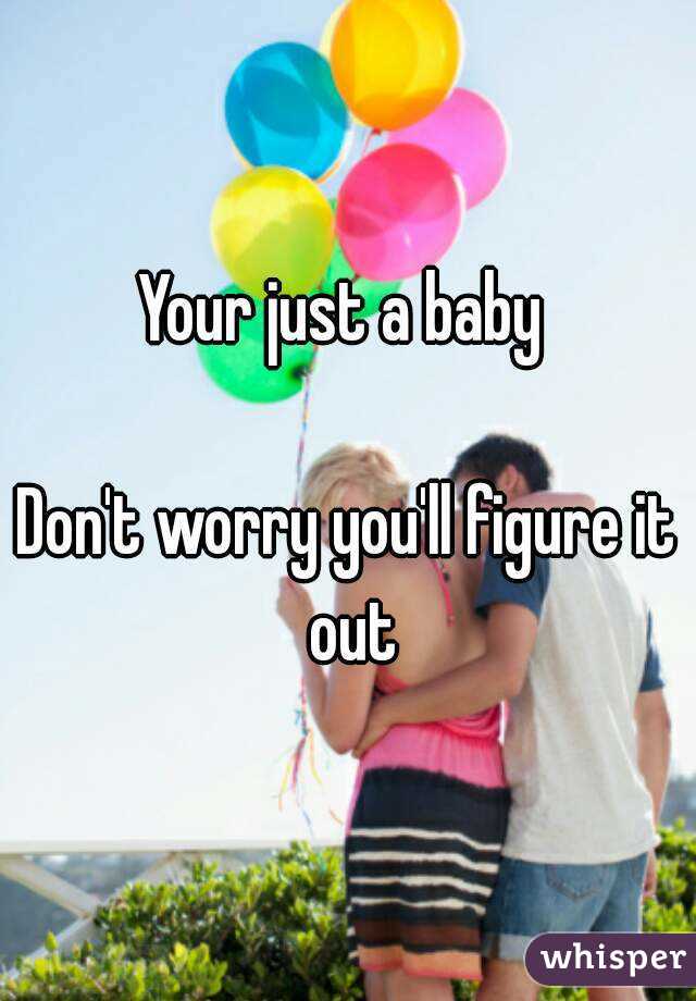 Your just a baby 

Don't worry you'll figure it out