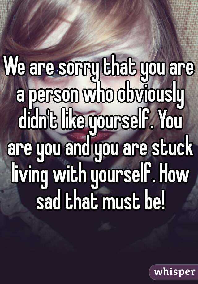 We are sorry that you are a person who obviously didn't like yourself. You are you and you are stuck living with yourself. How sad that must be!