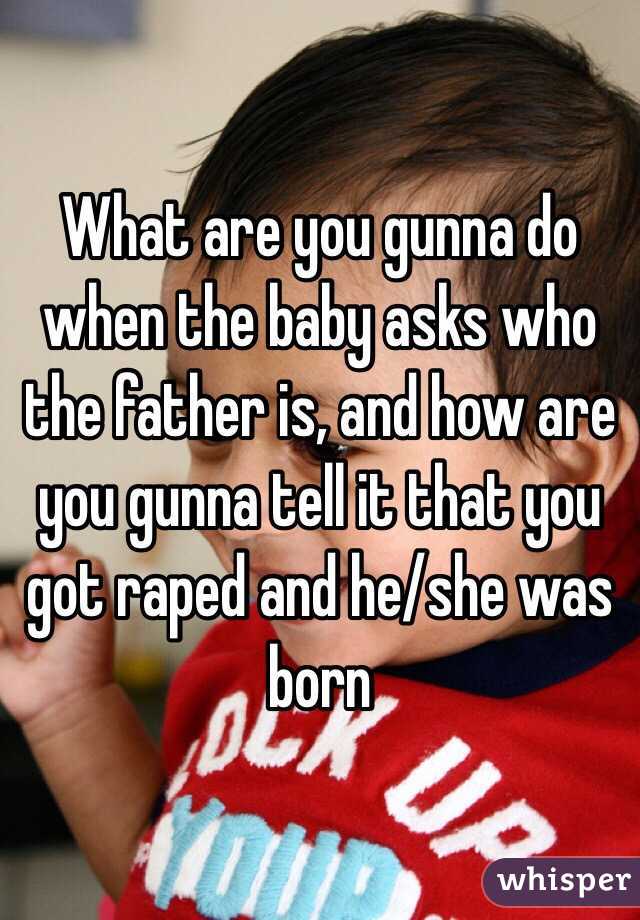 What are you gunna do when the baby asks who the father is, and how are you gunna tell it that you got raped and he/she was born 