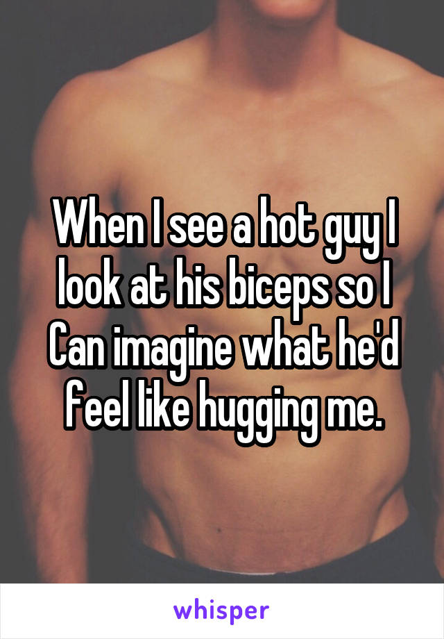 When I see a hot guy I look at his biceps so I Can imagine what he'd feel like hugging me.
