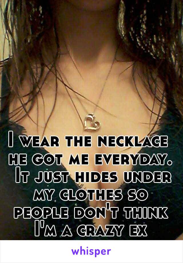 I wear the necklace he got me everyday.  It just hides under my clothes so people don't think I'm a crazy ex girlfriend
