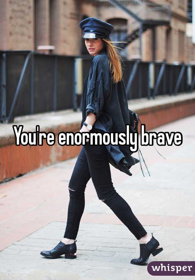 You're enormously brave