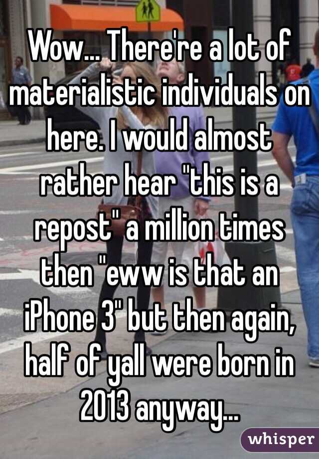 Wow... There're a lot of materialistic individuals on here. I would almost rather hear "this is a repost" a million times then "eww is that an iPhone 3" but then again, half of yall were born in 2013 anyway...