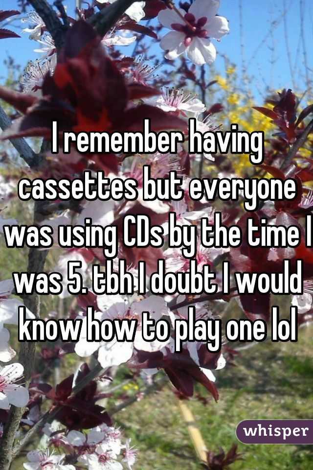 I remember having cassettes but everyone was using CDs by the time I was 5. tbh I doubt I would know how to play one lol