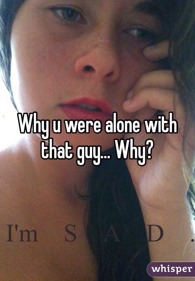 Why u were alone with that guy... Why?