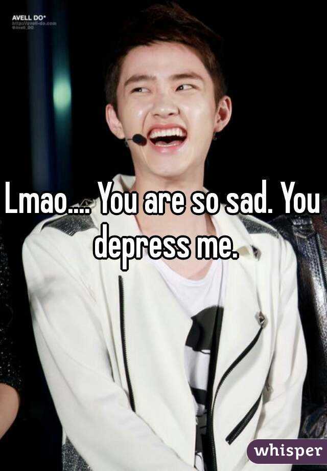 Lmao.... You are so sad. You depress me.