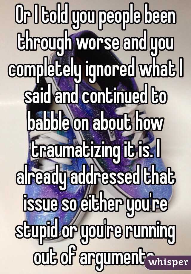 Or I told you people been through worse and you completely ignored what I said and continued to babble on about how traumatizing it is. I already addressed that issue so either you're stupid or you're running out of arguments.