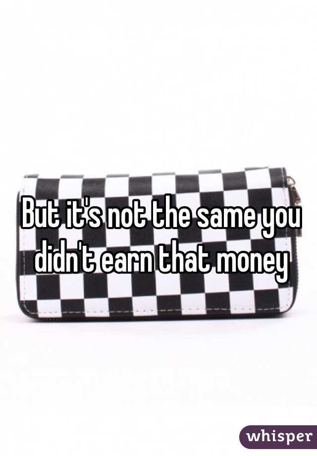 But it's not the same you didn't earn that money