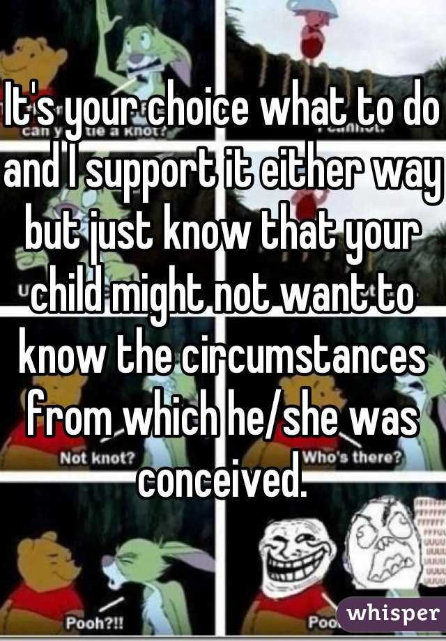 It's your choice what to do and I support it either way but just know that your child might not want to know the circumstances from which he/she was conceived. 