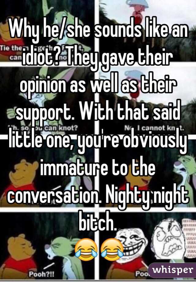 Why he/she sounds like an idiot? They gave their opinion as well as their support. With that said little one, you're obviously immature to the conversation. Nighty night bitch. 
😂😂