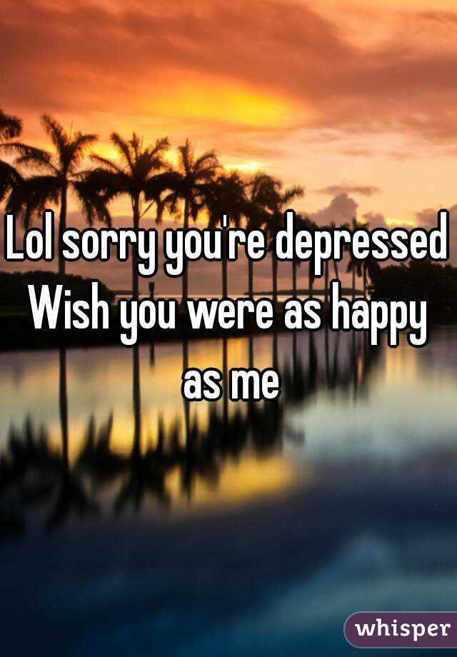 Lol sorry you're depressed
Wish you were as happy as me