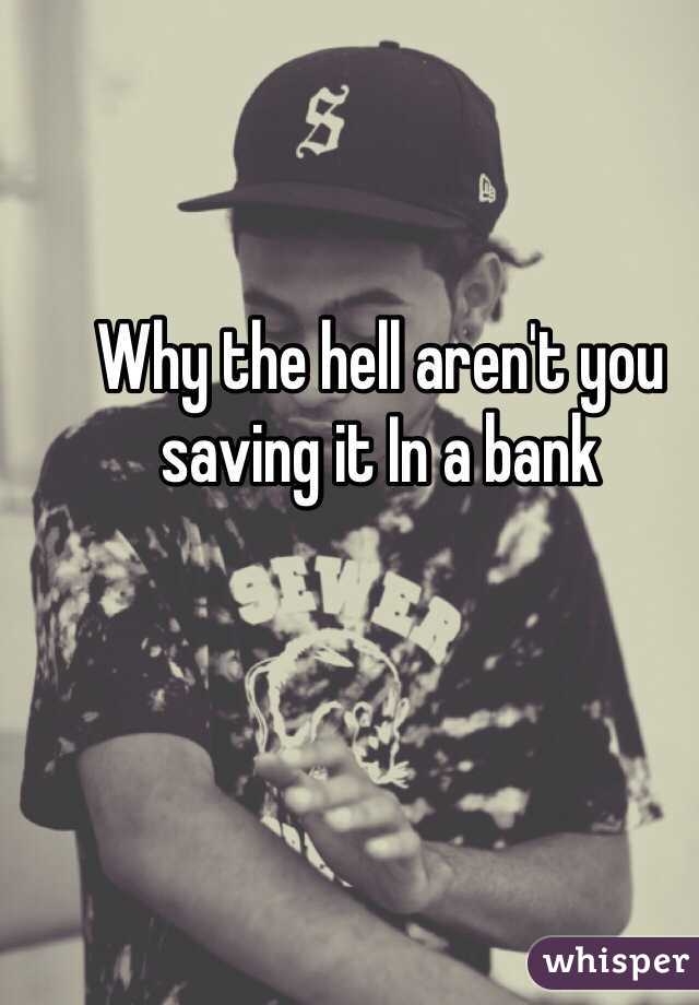 Why the hell aren't you saving it In a bank