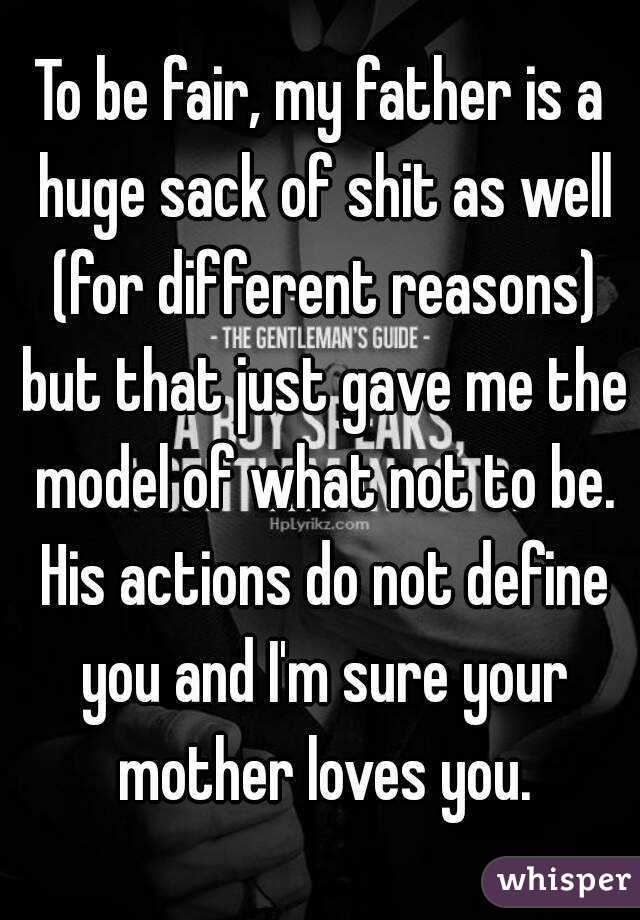 To be fair, my father is a huge sack of shit as well (for different reasons) but that just gave me the model of what not to be. His actions do not define you and I'm sure your mother loves you.