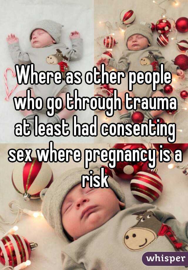 Where as other people who go through trauma at least had consenting sex where pregnancy is a risk