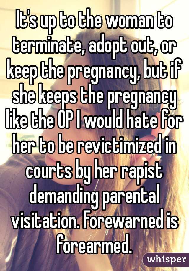 It's up to the woman to terminate, adopt out, or keep the pregnancy, but if she keeps the pregnancy like the OP I would hate for her to be revictimized in courts by her rapist demanding parental visitation. Forewarned is forearmed. 