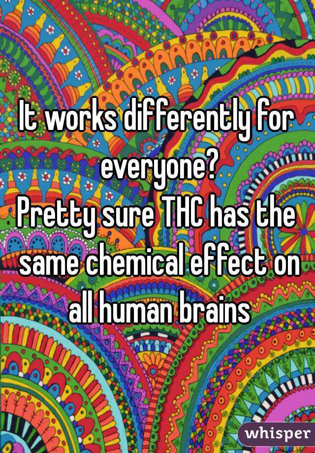 It works differently for everyone?
Pretty sure THC has the same chemical effect on all human brains