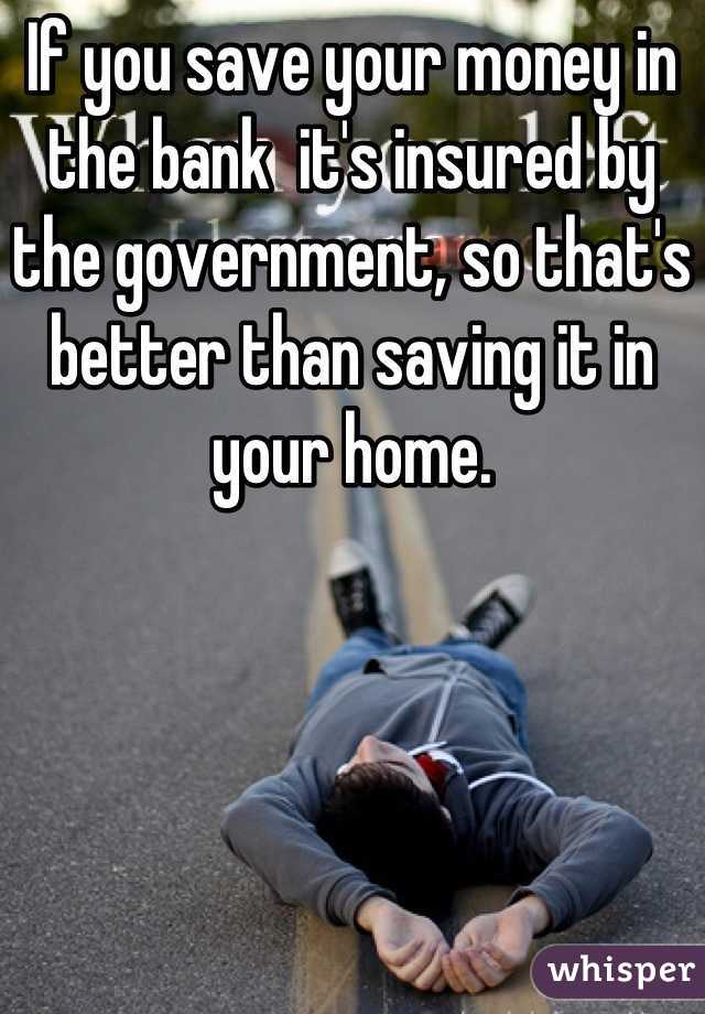 If you save your money in the bank  it's insured by the government, so that's better than saving it in your home.