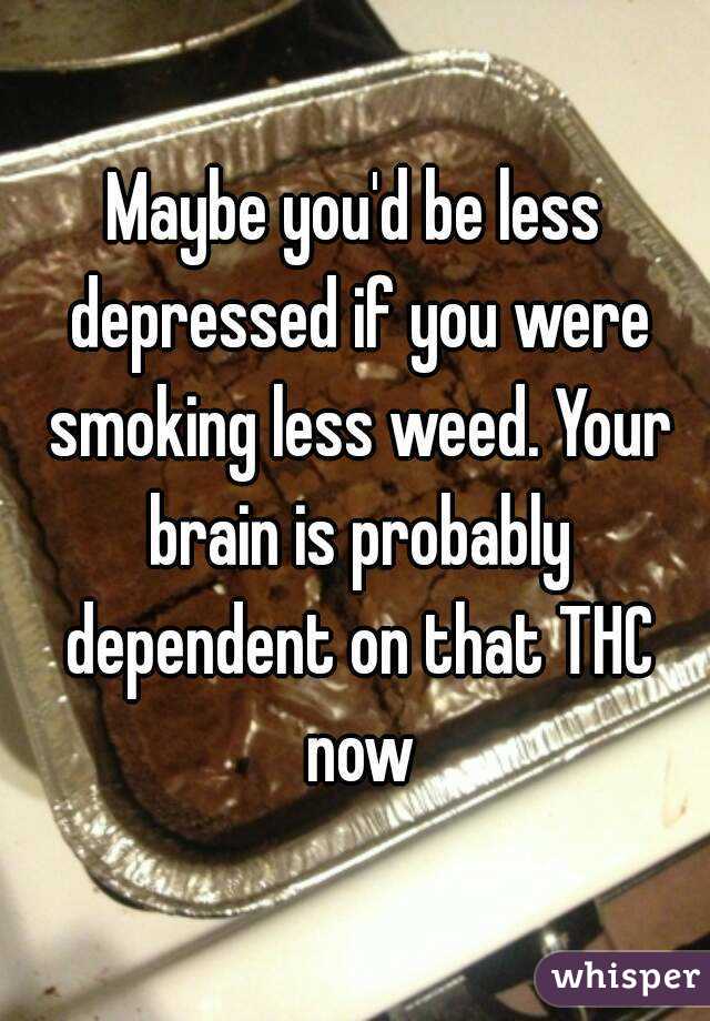 Maybe you'd be less depressed if you were smoking less weed. Your brain is probably dependent on that THC now