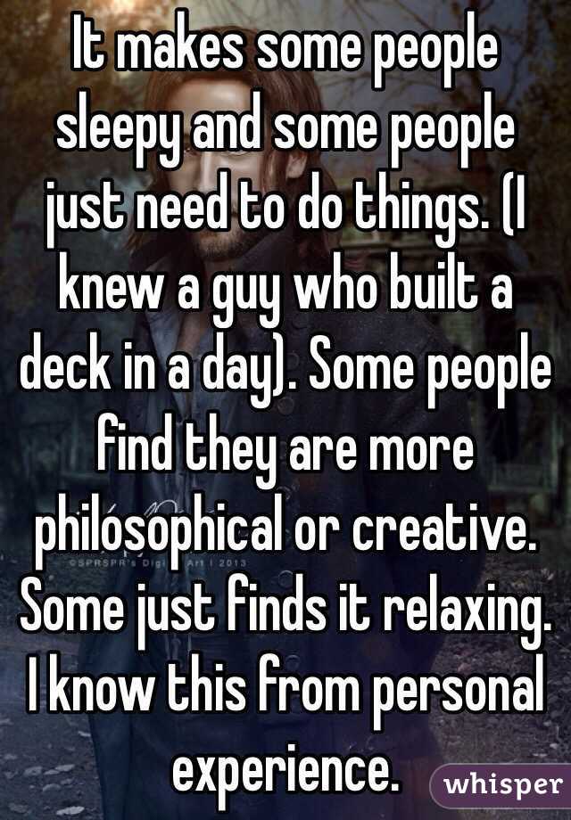 It makes some people sleepy and some people just need to do things. (I knew a guy who built a deck in a day). Some people find they are more philosophical or creative. Some just finds it relaxing. I know this from personal experience.