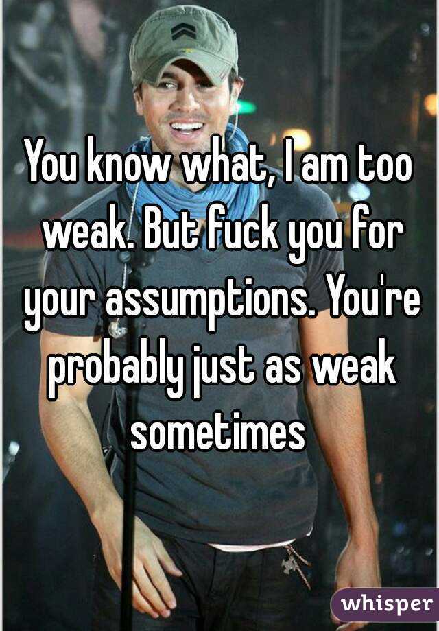 You know what, I am too weak. But fuck you for your assumptions. You're probably just as weak sometimes 