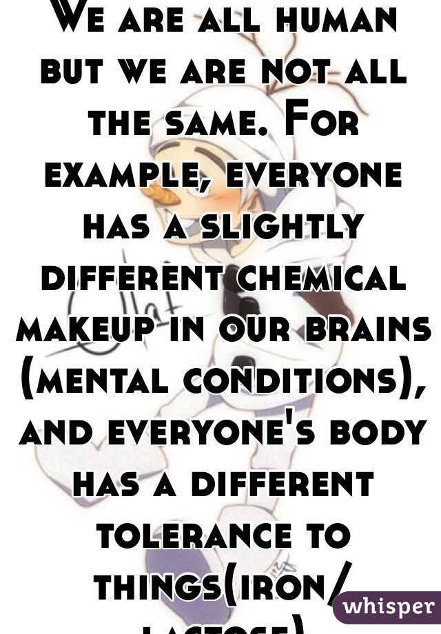 We are all human but we are not all the same. For example, everyone has a slightly different chemical makeup in our brains (mental conditions), and everyone's body has a different tolerance to things(iron/lactose)