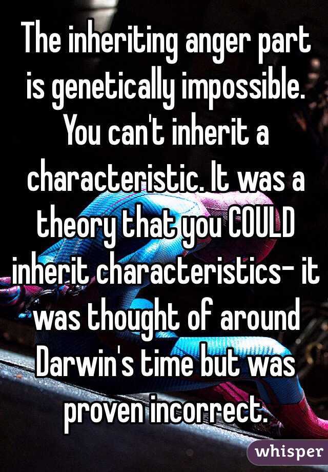 The inheriting anger part is genetically impossible. You can't inherit a characteristic. It was a theory that you COULD inherit characteristics- it was thought of around Darwin's time but was proven incorrect.