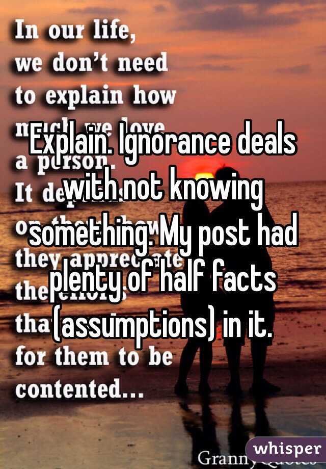 Explain. Ignorance deals with not knowing something. My post had plenty of half facts (assumptions) in it.