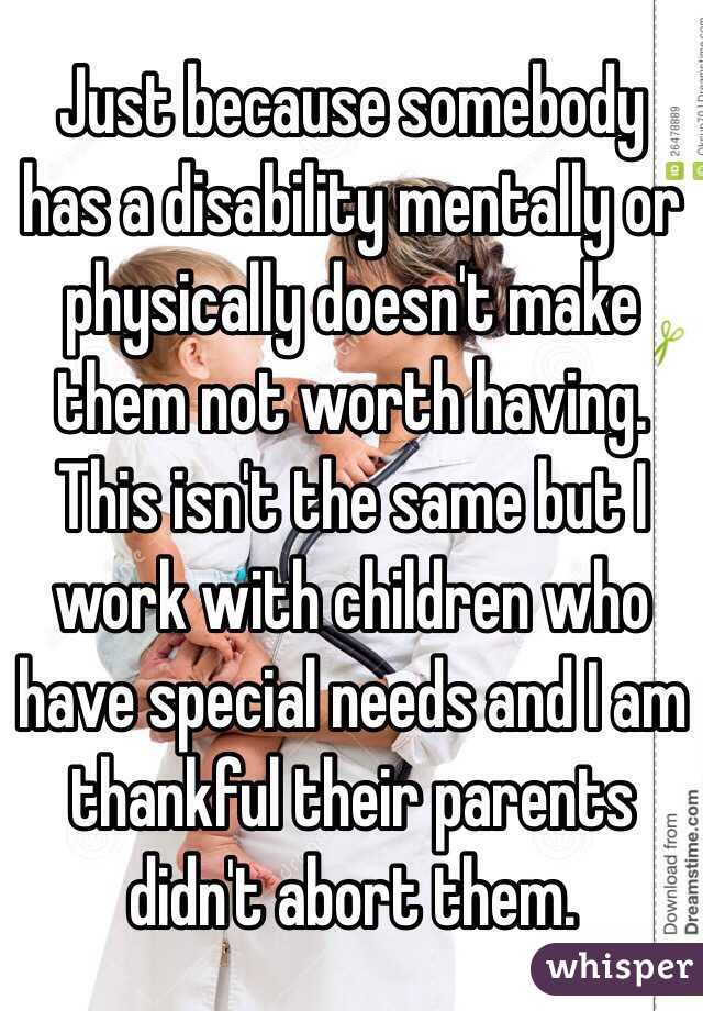 Just because somebody has a disability mentally or physically doesn't make them not worth having. This isn't the same but I work with children who have special needs and I am thankful their parents didn't abort them.  