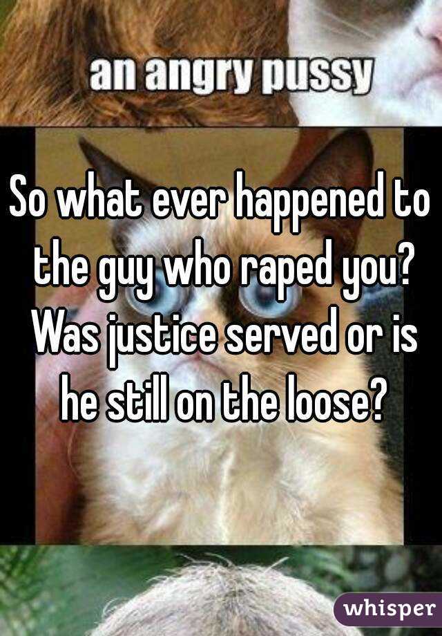 So what ever happened to the guy who raped you? Was justice served or is he still on the loose?