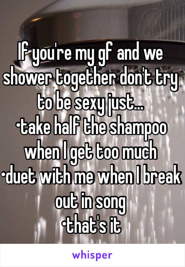 If you're my gf and we shower together don't try to be sexy just…
•take half the shampoo when I get too much 
•duet with me when I break out in song 
•that's it 