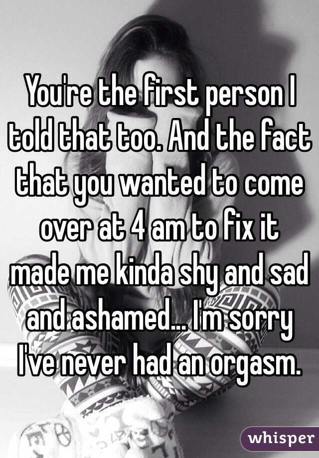 You're the first person I told that too. And the fact that you wanted to come over at 4 am to fix it made me kinda shy and sad and ashamed... I'm sorry I've never had an orgasm.