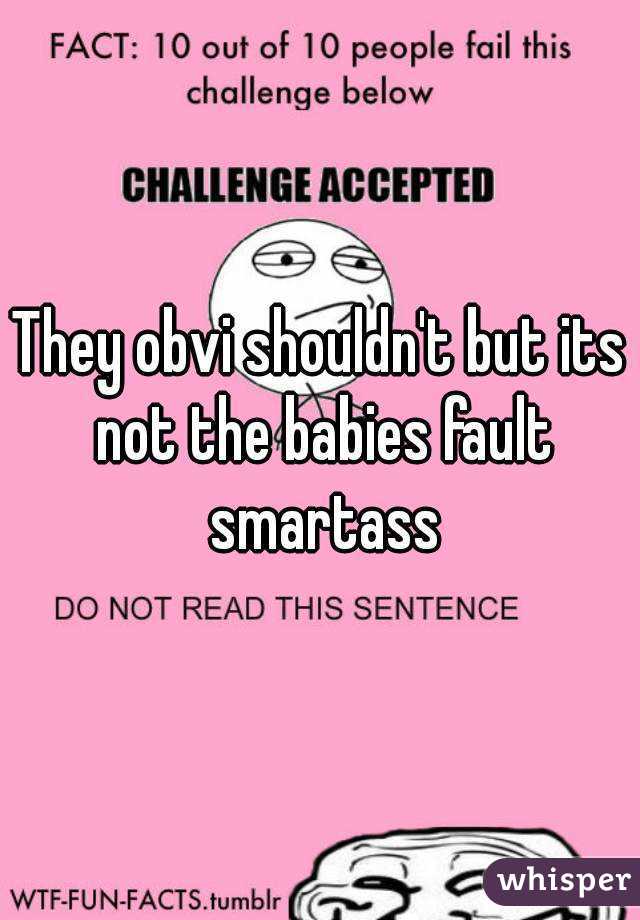 They obvi shouldn't but its not the babies fault smartass