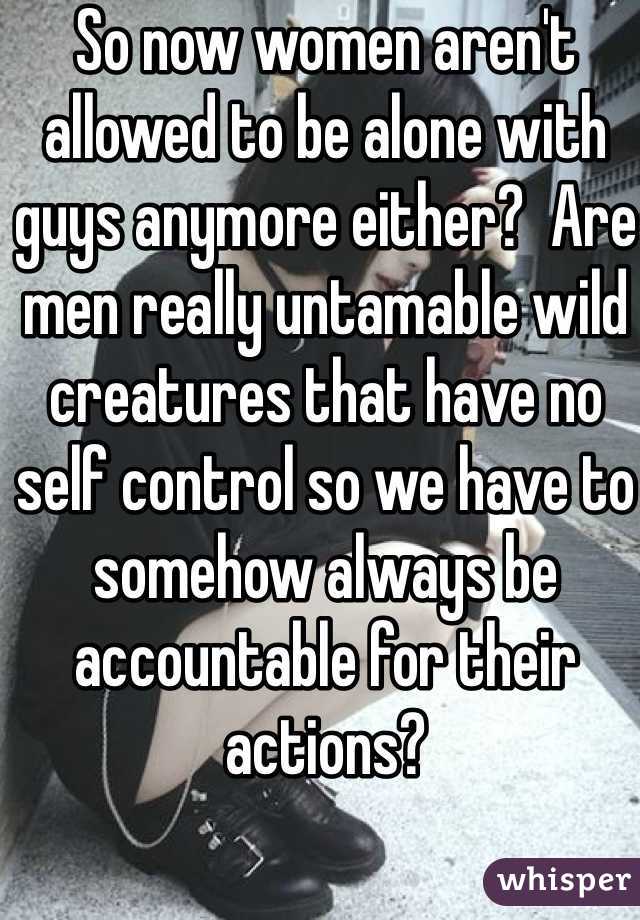 So now women aren't allowed to be alone with guys anymore either?  Are men really untamable wild creatures that have no self control so we have to somehow always be accountable for their actions? 